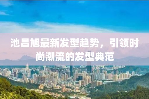 池昌旭最新发型趋势，引领时尚潮流的发型典范