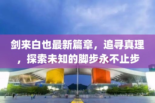 剑来白也最新篇章，追寻真理，探索未知的脚步永不止步