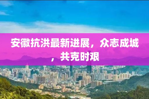 安徽抗洪最新进展，众志成城，共克时艰