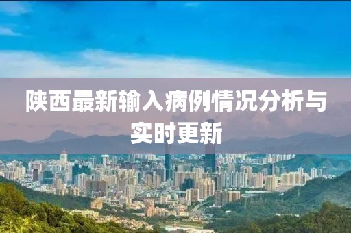 陕西最新输入病例情况分析与实时更新