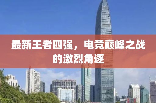 最新王者四强，电竞巅峰之战的激烈角逐