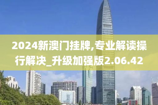 2024新澳门挂牌,专业解读操行解决_升级加强版2.06.42