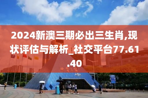 2024新澳三期必出三生肖,现状评估与解析_社交平台77.61.40