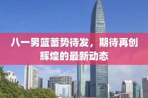 八一男篮蓄势待发，期待再创辉煌的最新动态