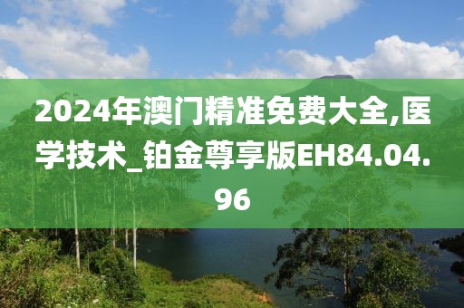 2024年澳门精准免费大全,医学技术_铂金尊享版EH84.04.96