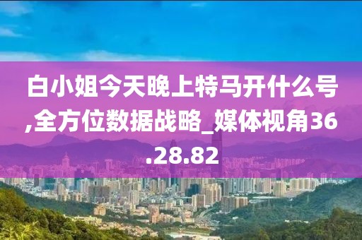 白小姐今天晚上特马开什么号,全方位数据战略_媒体视角36.28.82