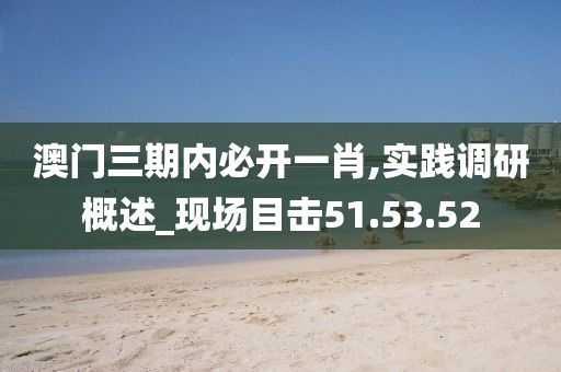 澳门三期内必开一肖,实践调研概述_现场目击51.53.52