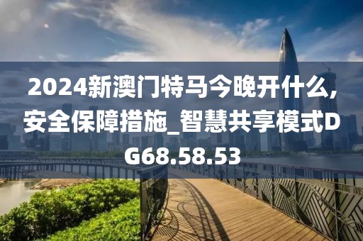 2024新澳门特马今晚开什么,安全保障措施_智慧共享模式DG68.58.53