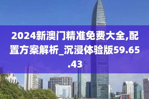 2024新澳门精准免费大全,配置方案解析_沉浸体验版59.65.43