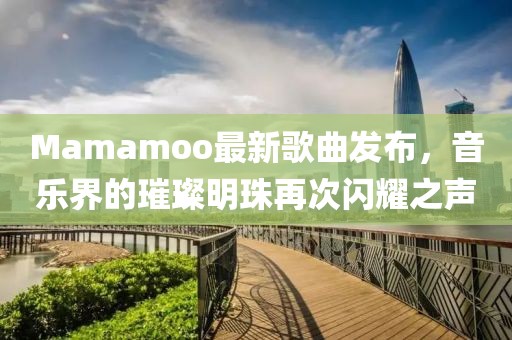 Mamamoo最新歌曲发布，音乐界的璀璨明珠再次闪耀之声