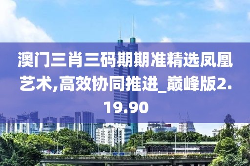 澳门三肖三码期期准精选凤凰艺术,高效协同推进_巅峰版2.19.90