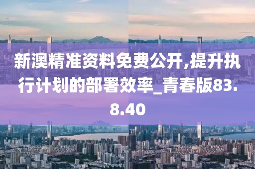 新澳精准资料免费公开,提升执行计划的部署效率_青春版83.8.40