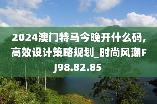 2024澳门特马今晚开什么码,高效设计策略规划_时尚风潮FJ98.82.85