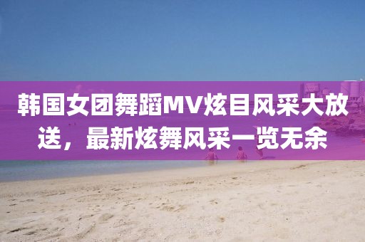 韩国女团舞蹈MV炫目风采大放送，最新炫舞风采一览无余