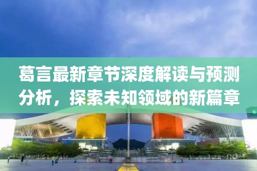 葛言最新章节深度解读与预测分析，探索未知领域的新篇章