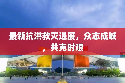 最新抗洪救灾进展，众志成城，共克时艰