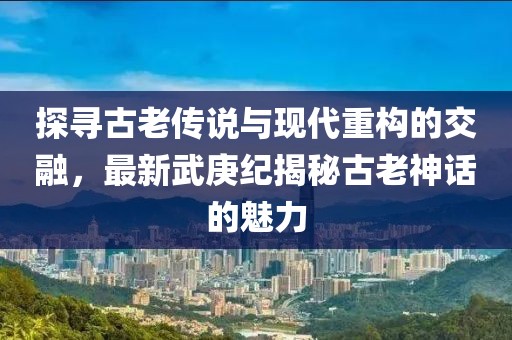 探寻古老传说与现代重构的交融，最新武庚纪揭秘古老神话的魅力