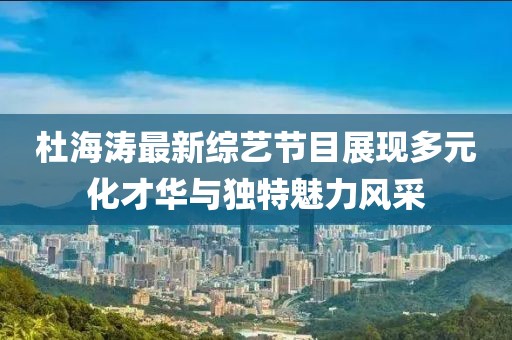 杜海涛最新综艺节目展现多元化才华与独特魅力风采