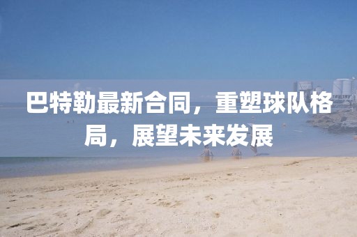 巴特勒最新合同，重塑球队格局，展望未来发展