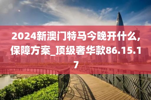 2024新澳门特马今晚开什么,保障方案_顶级奢华款86.15.17