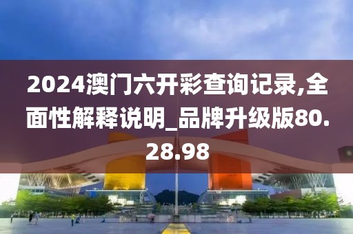 2024澳门六开彩查询记录,全面性解释说明_品牌升级版80.28.98