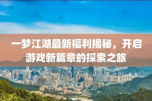 一梦江湖最新福利揭秘，开启游戏新篇章的探索之旅