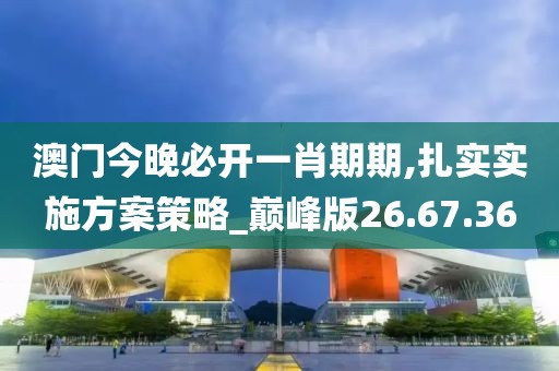 澳门今晚必开一肖期期,扎实实施方案策略_巅峰版26.67.36