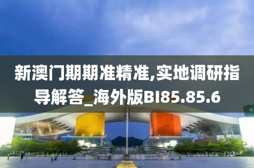 新澳门期期准精准,实地调研指导解答_海外版BI85.85.6