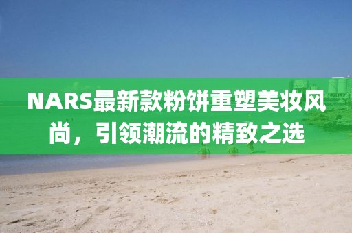 NARS最新款粉饼重塑美妆风尚，引领潮流的精致之选