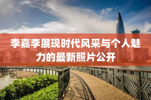 李嘉李展现时代风采与个人魅力的最新照片公开