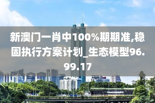 新澳门一肖中100%期期准,稳固执行方案计划_生态模型96.99.17