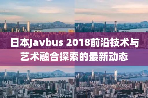 日本Javbus 2018前沿技术与艺术融合探索的最新动态
