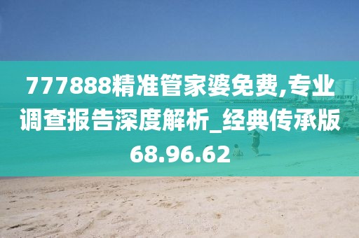 777888精准管家婆免费,专业调查报告深度解析_经典传承版68.96.62