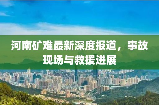 河南矿难最新深度报道，事故现场与救援进展