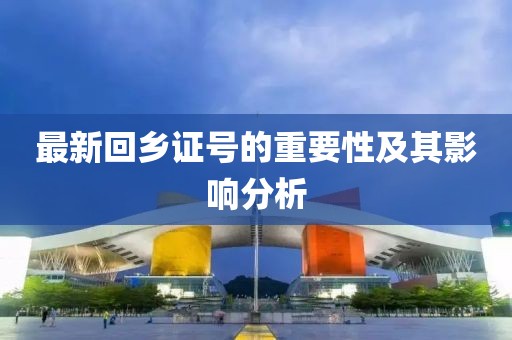 最新回乡证号的重要性及其影响分析