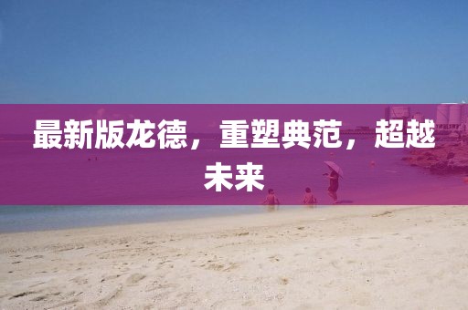 最新版龙德，重塑典范，超越未来