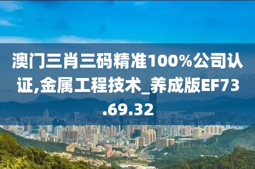 澳门三肖三码精准100%公司认证,金属工程技术_养成版EF73.69.32