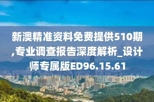 新澳精准资料免费提供510期,专业调查报告深度解析_设计师专属版ED96.15.61