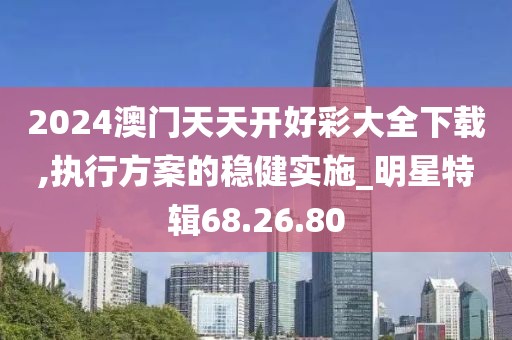 2024澳门天天开好彩大全下载,执行方案的稳健实施_明星特辑68.26.80