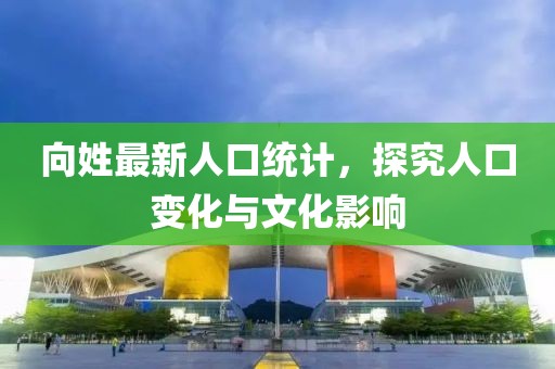 向姓最新人口统计，探究人口变化与文化影响