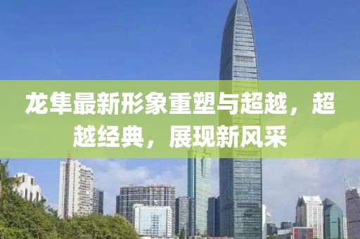 龙隼最新形象重塑与超越，超越经典，展现新风采