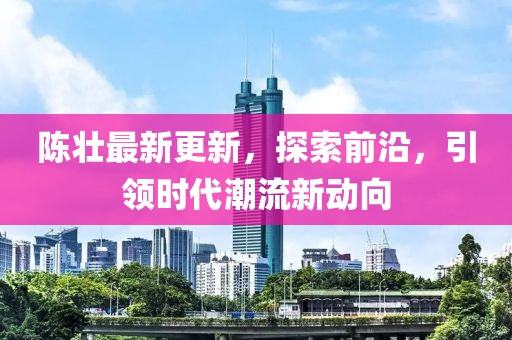 陈壮最新更新，探索前沿，引领时代潮流新动向