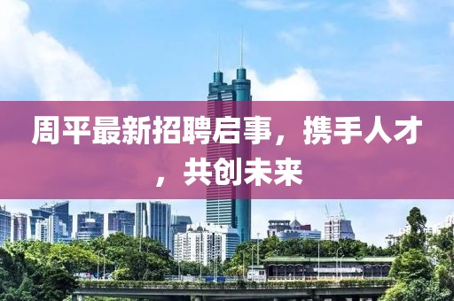 周平最新招聘启事，携手人才，共创未来