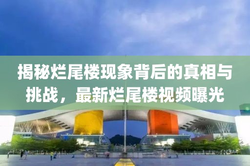 揭秘烂尾楼现象背后的真相与挑战，最新烂尾楼视频曝光