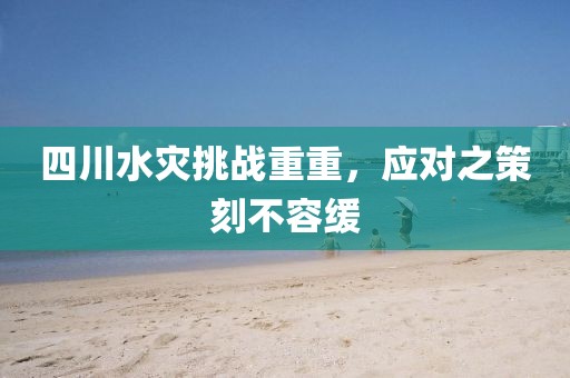 四川水灾挑战重重，应对之策刻不容缓