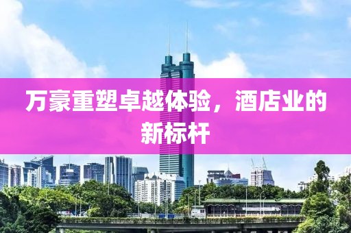 万豪重塑卓越体验，酒店业的新标杆