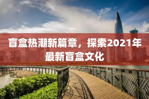 盲盒热潮新篇章，探索2021年最新盲盒文化