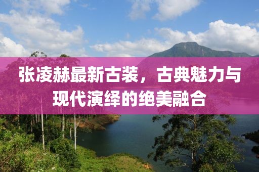 张凌赫最新古装，古典魅力与现代演绎的绝美融合
