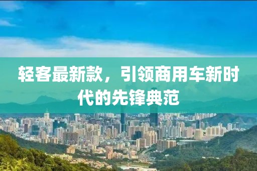 轻客最新款，引领商用车新时代的先锋典范