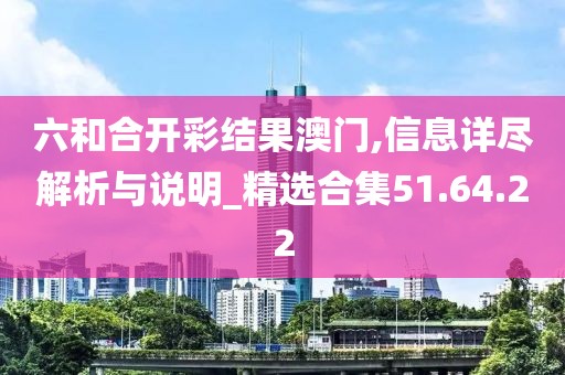 六和合开彩结果澳门,信息详尽解析与说明_精选合集51.64.22
